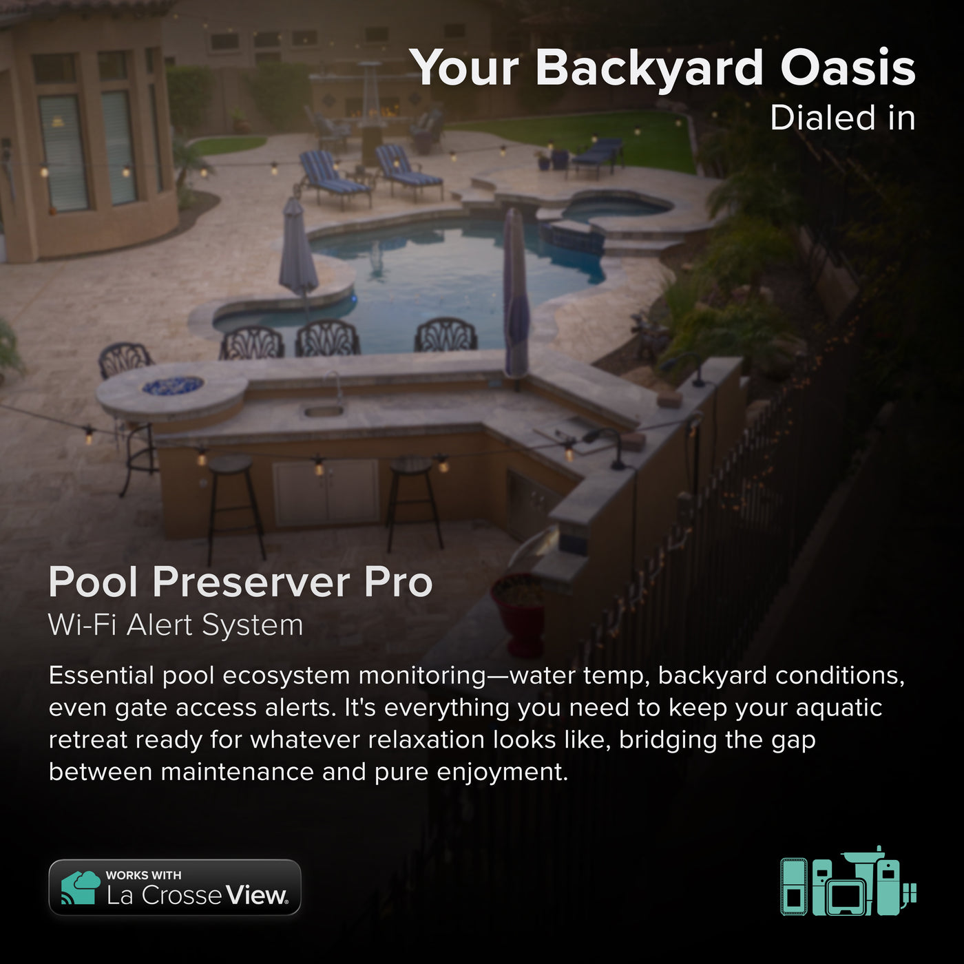 Pool Preserver alert and monitoring system offers the ability to monitor your pool temperature and backyard conditions without the need to step outside, aerial view of a backyard swimming pool and patio this system includes a pool sensor, indoor display, indoor or outdoor temperature and humidity sensor and a contact sensor for peace of mind combined with the Bridge gateway and the La Crosse View app
